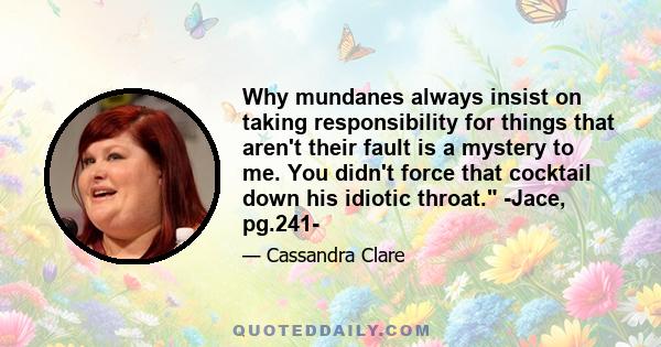 Why mundanes always insist on taking responsibility for things that aren't their fault is a mystery to me. You didn't force that cocktail down his idiotic throat. -Jace, pg.241-
