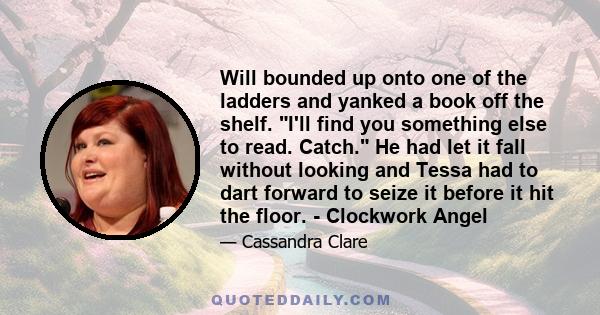 Will bounded up onto one of the ladders and yanked a book off the shelf. I'll find you something else to read. Catch. He had let it fall without looking and Tessa had to dart forward to seize it before it hit the floor.