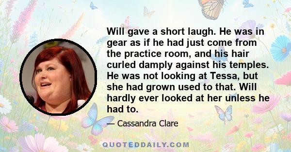 Will gave a short laugh. He was in gear as if he had just come from the practice room, and his hair curled damply against his temples. He was not looking at Tessa, but she had grown used to that. Will hardly ever looked