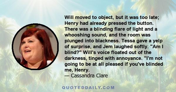 Will moved to object, but it was too late; Henry had already pressed the button. There was a blinding flare of light and a whooshing sound, and the room was plunged into blackness. Tessa gave a yelp of surprise, and Jem