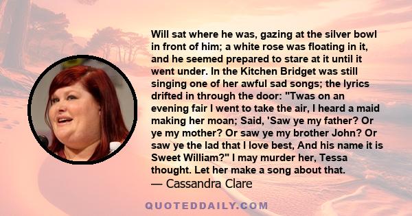 Will sat where he was, gazing at the silver bowl in front of him; a white rose was floating in it, and he seemed prepared to stare at it until it went under. In the Kitchen Bridget was still singing one of her awful sad