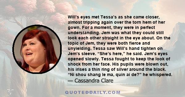 Will’s eyes met Tessa’s as she came closer, almost tripping again over the torn hem of her gown. For a moment, they were in perfect understanding. Jem was what they could still look each other straight in the eye about.