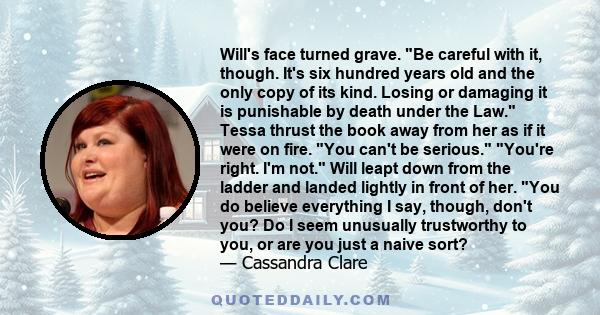 Will's face turned grave. Be careful with it, though. It's six hundred years old and the only copy of its kind. Losing or damaging it is punishable by death under the Law. Tessa thrust the book away from her as if it