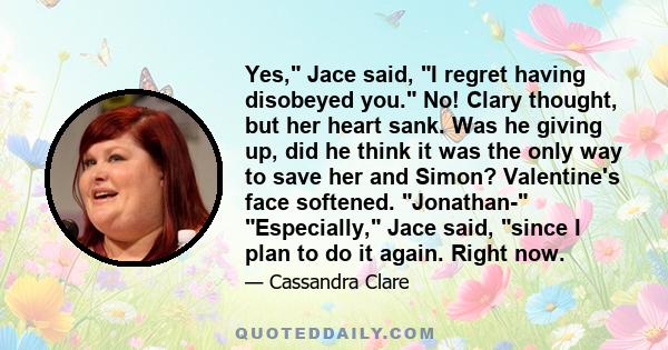 Yes, Jace said, I regret having disobeyed you. No! Clary thought, but her heart sank. Was he giving up, did he think it was the only way to save her and Simon? Valentine's face softened. Jonathan- Especially, Jace said,