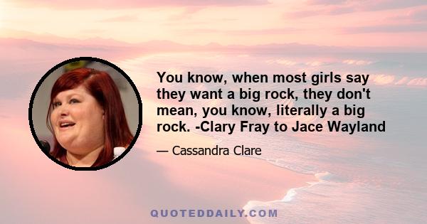 You know, when most girls say they want a big rock, they don't mean, you know, literally a big rock. -Clary Fray to Jace Wayland