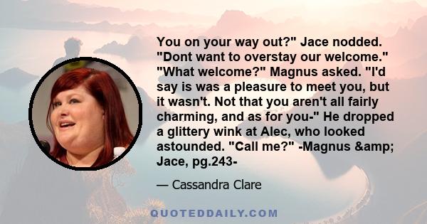 You on your way out? Jace nodded. Dont want to overstay our welcome. What welcome? Magnus asked. I'd say is was a pleasure to meet you, but it wasn't. Not that you aren't all fairly charming, and as for you- He dropped