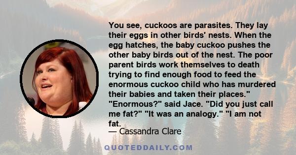 You see, cuckoos are parasites. They lay their eggs in other birds' nests. When the egg hatches, the baby cuckoo pushes the other baby birds out of the nest. The poor parent birds work themselves to death trying to find