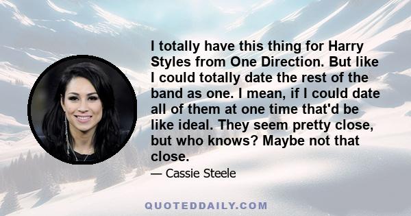 I totally have this thing for Harry Styles from One Direction. But like I could totally date the rest of the band as one. I mean, if I could date all of them at one time that'd be like ideal. They seem pretty close, but