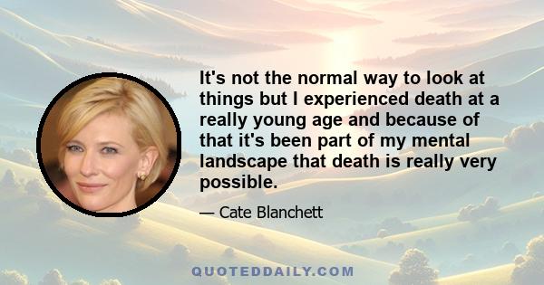 It's not the normal way to look at things but I experienced death at a really young age and because of that it's been part of my mental landscape that death is really very possible.