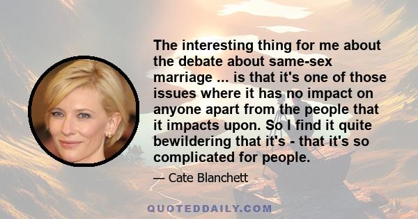 The interesting thing for me about the debate about same-sex marriage ... is that it's one of those issues where it has no impact on anyone apart from the people that it impacts upon. So I find it quite bewildering that