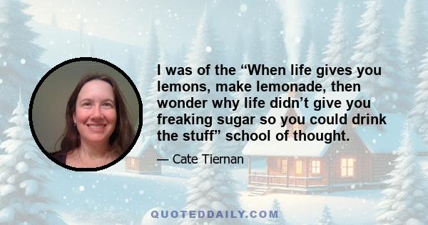 I was of the “When life gives you lemons, make lemonade, then wonder why life didn’t give you freaking sugar so you could drink the stuff” school of thought.