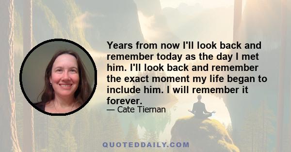 Years from now I'll look back and remember today as the day I met him. I'll look back and remember the exact moment my life began to include him. I will remember it forever.