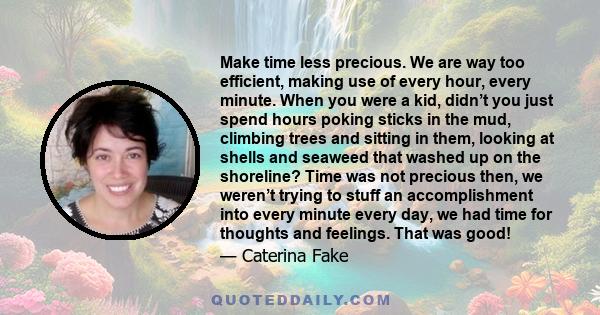 Make time less precious. We are way too efficient, making use of every hour, every minute. When you were a kid, didn’t you just spend hours poking sticks in the mud, climbing trees and sitting in them, looking at shells