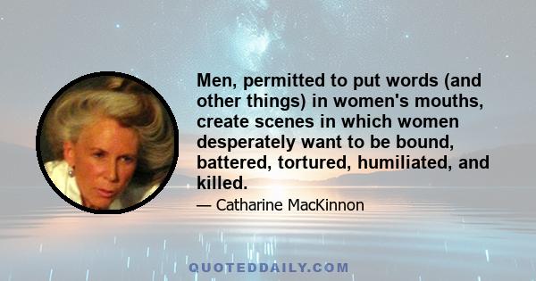 Men, permitted to put words (and other things) in women's mouths, create scenes in which women desperately want to be bound, battered, tortured, humiliated, and killed.