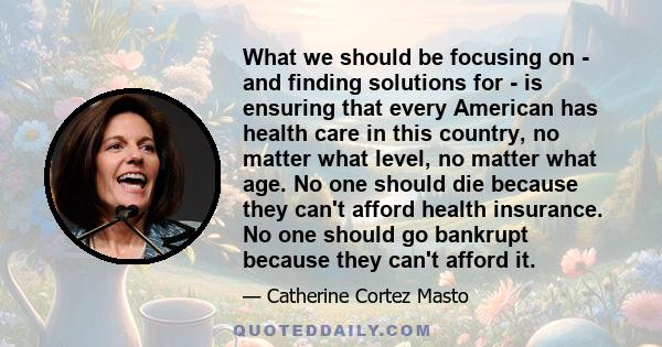 What we should be focusing on - and finding solutions for - is ensuring that every American has health care in this country, no matter what level, no matter what age. No one should die because they can't afford health