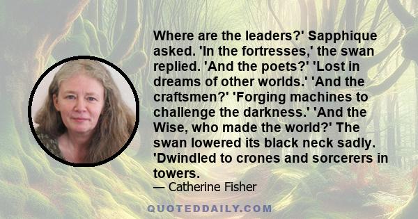 Where are the leaders?' Sapphique asked. 'In the fortresses,' the swan replied. 'And the poets?' 'Lost in dreams of other worlds.' 'And the craftsmen?' 'Forging machines to challenge the darkness.' 'And the Wise, who