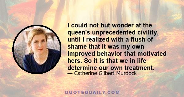 I could not but wonder at the queen's unprecedented civility, until I realized with a flush of shame that it was my own improved behavior that motivated hers. So it is that we in life determine our own treatment.