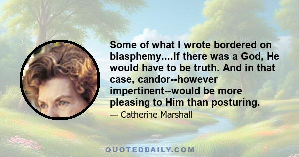 Some of what I wrote bordered on blasphemy....If there was a God, He would have to be truth. And in that case, candor--however impertinent--would be more pleasing to Him than posturing.