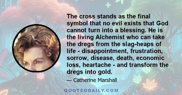 The cross stands as the final symbol that no evil exists that God cannot turn into a blessing. He is the living Alchemist who can take the dregs from the slag-heaps of life - disappointment, frustration, sorrow,