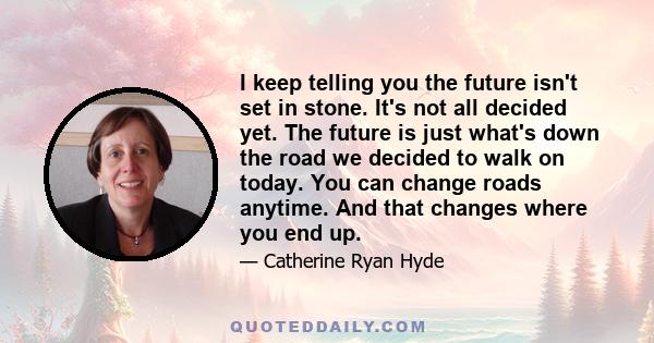 I keep telling you the future isn't set in stone. It's not all decided yet. The future is just what's down the road we decided to walk on today. You can change roads anytime. And that changes where you end up.