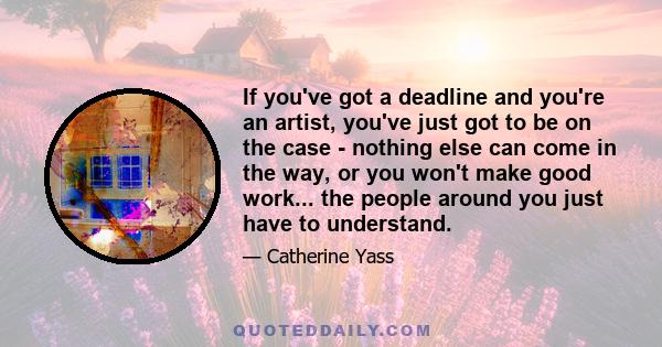 If you've got a deadline and you're an artist, you've just got to be on the case - nothing else can come in the way, or you won't make good work... the people around you just have to understand.