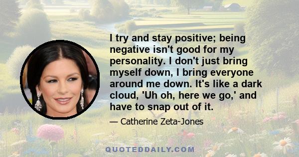 I try and stay positive; being negative isn't good for my personality. I don't just bring myself down, I bring everyone around me down. It's like a dark cloud, 'Uh oh, here we go,' and have to snap out of it.