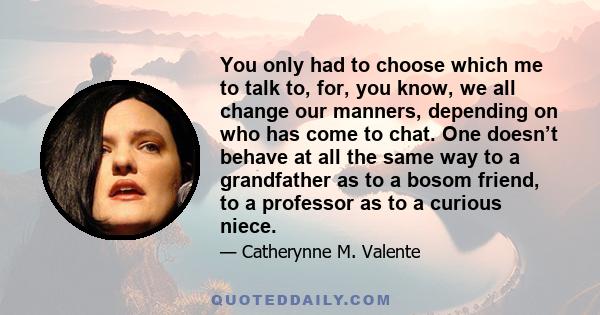 You only had to choose which me to talk to, for, you know, we all change our manners, depending on who has come to chat. One doesn’t behave at all the same way to a grandfather as to a bosom friend, to a professor as to
