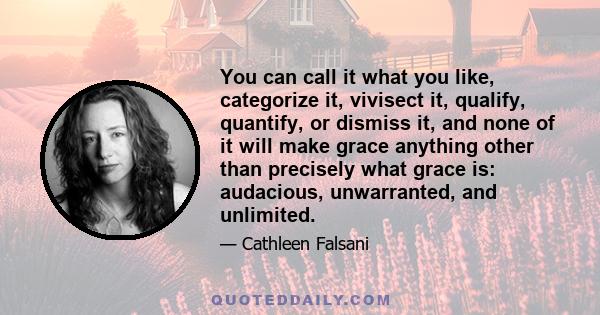 You can call it what you like, categorize it, vivisect it, qualify, quantify, or dismiss it, and none of it will make grace anything other than precisely what grace is: audacious, unwarranted, and unlimited.
