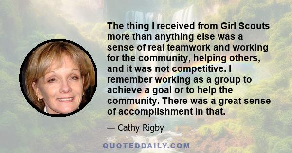 The thing I received from Girl Scouts more than anything else was a sense of real teamwork and working for the community, helping others, and it was not competitive. I remember working as a group to achieve a goal or to