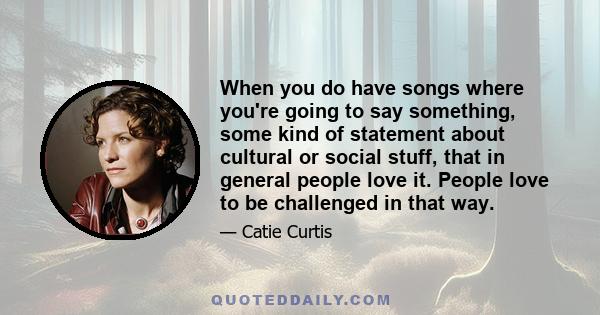 When you do have songs where you're going to say something, some kind of statement about cultural or social stuff, that in general people love it. People love to be challenged in that way.