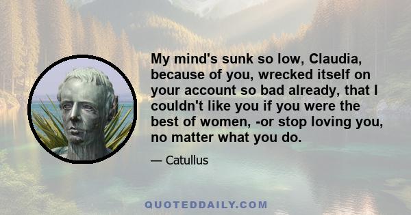 My mind's sunk so low, Claudia, because of you, wrecked itself on your account so bad already, that I couldn't like you if you were the best of women, -or stop loving you, no matter what you do.