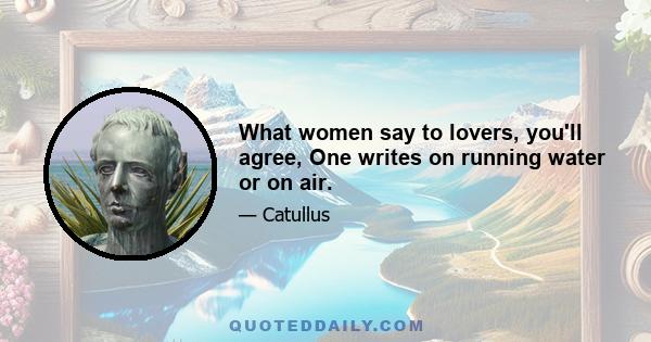 What women say to lovers, you'll agree, One writes on running water or on air.