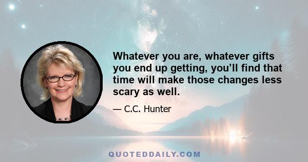 Whatever you are, whatever gifts you end up getting, you’ll find that time will make those changes less scary as well.