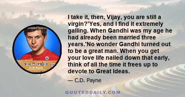I take it, then, Vijay, you are still a virgin?'Yes, and I find it extremely galling. When Gandhi was my age he had already been married three years.'No wonder Gandhi turned out to be a great man. When you get your love