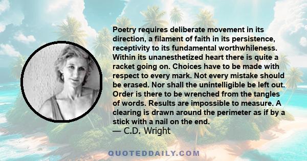 Poetry requires deliberate movement in its direction, a filament of faith in its persistence, receptivity to its fundamental worthwhileness. Within its unanesthetized heart there is quite a racket going on. Choices have