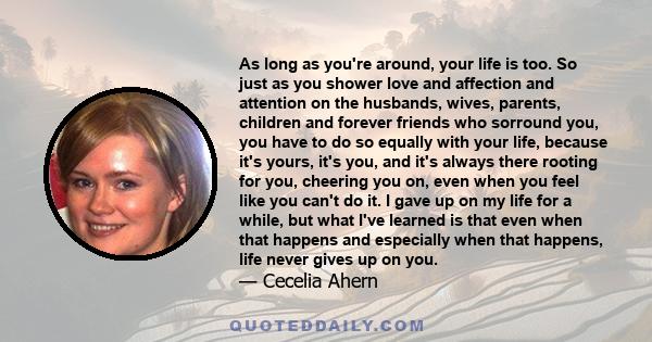 As long as you're around, your life is too. So just as you shower love and affection and attention on the husbands, wives, parents, children and forever friends who sorround you, you have to do so equally with your
