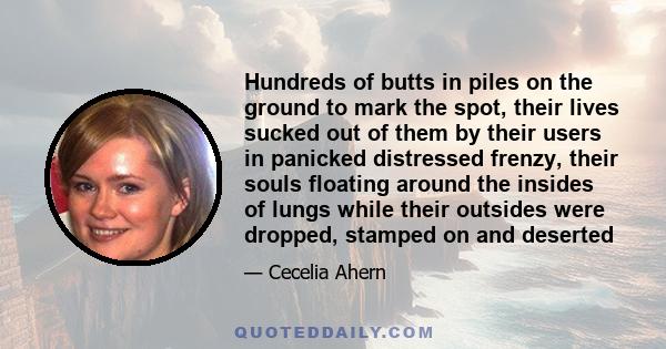 Hundreds of butts in piles on the ground to mark the spot, their lives sucked out of them by their users in panicked distressed frenzy, their souls floating around the insides of lungs while their outsides were dropped,