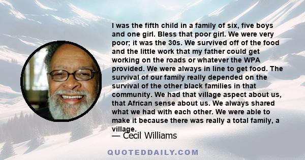 I was the fifth child in a family of six, five boys and one girl. Bless that poor girl. We were very poor; it was the 30s. We survived off of the food and the little work that my father could get working on the roads or