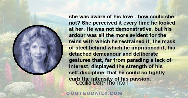 she was aware of his love - how could she not? She perceived it every time he looked at her. He was not demonstrative, but his ardour was all the more evident for the reins with which he restrained it, the mask of steel
