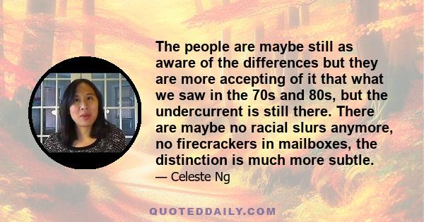 The people are maybe still as aware of the differences but they are more accepting of it that what we saw in the 70s and 80s, but the undercurrent is still there. There are maybe no racial slurs anymore, no firecrackers