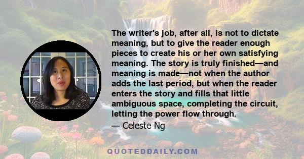 The writer's job, after all, is not to dictate meaning, but to give the reader enough pieces to create his or her own satisfying meaning. The story is truly finished—and meaning is made—not when the author adds the last