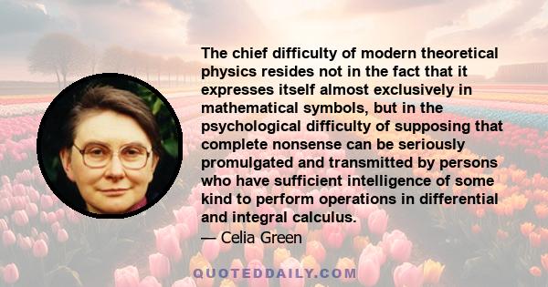 The chief difficulty of modern theoretical physics resides not in the fact that it expresses itself almost exclusively in mathematical symbols, but in the psychological difficulty of supposing that complete nonsense can