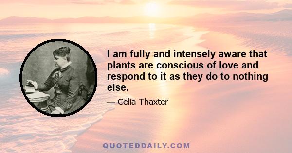 I am fully and intensely aware that plants are conscious of love and respond to it as they do to nothing else.