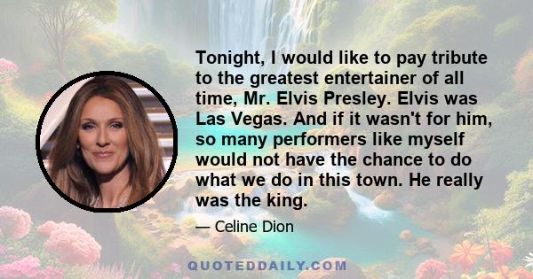 Tonight, I would like to pay tribute to the greatest entertainer of all time, Mr. Elvis Presley. Elvis was Las Vegas. And if it wasn't for him, so many performers like myself would not have the chance to do what we do