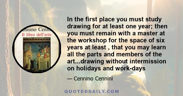 In the first place you must study drawing for at least one year; then you must remain with a master at the workshop for the space of six years at least , that you may learn all the parts and members of the art...drawing