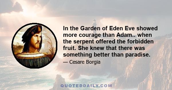 In the Garden of Eden Eve showed more courage than Adam.. when the serpent offered the forbidden fruit. She knew that there was something better than paradise.
