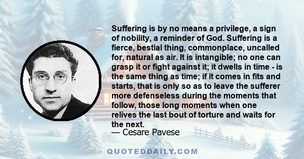 Suffering is by no means a privilege, a sign of nobility, a reminder of God. Suffering is a fierce, bestial thing, commonplace, uncalled for, natural as air. It is intangible; no one can grasp it or fight against it; it