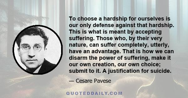 To choose a hardship for ourselves is our only defense against that hardship. This is what is meant by accepting suffering. Those who, by their very nature, can suffer completely, utterly, have an advantage. That is how