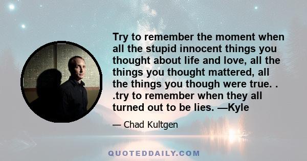 Try to remember the moment when all the stupid innocent things you thought about life and love, all the things you thought mattered, all the things you though were true. . .try to remember when they all turned out to be