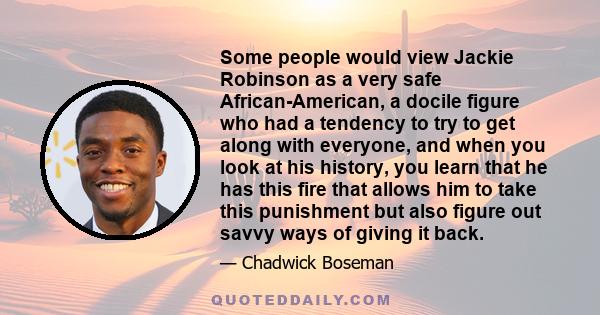 Some people would view Jackie Robinson as a very safe African-American, a docile figure who had a tendency to try to get along with everyone, and when you look at his history, you learn that he has this fire that allows